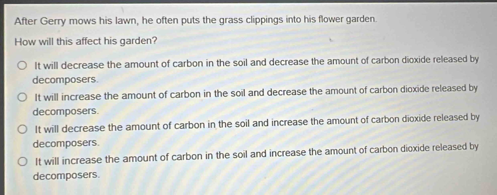 after gerry mows his lawn, he often puts the grass clippings into his flower garden. how will this affect his garden? it will decrease the amount of carbon in the soil and decrease the amount of carbon dioxide released by decomposers. it will increase the amount of carbon in the soil and decrease the amount of carbon dioxide released by decomposers. it will decrease the amount of carbon in the soil and increase the amount of carbon dioxide released by decomposers. it will increase the amount of carbon in the soil and increase the amount of carbon dioxide released by decomposers.