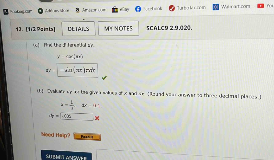 13. 1/2 points details my notes scalc9 2.9.020. (a) find the differential dy. y = cos(πx) dy = -sin(πx)πdx (b) evaluate dy for the given values of x and dx. (round your answer to three decimal places.) x = 1/3, dx = 0.1. dy = -0.005 need help? read it submit answer