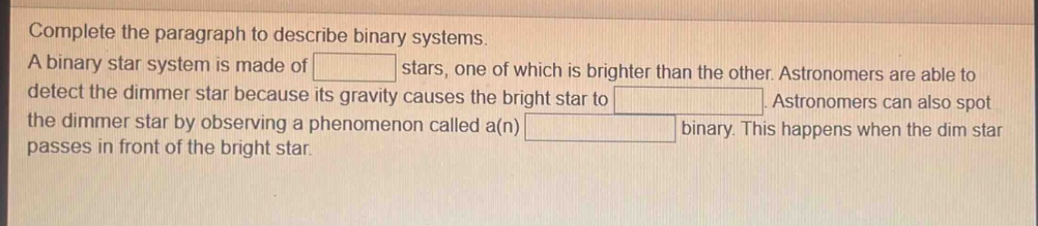 complete the paragraph to describe binary systems. a binary star system is made of stars, one of which is brighter than the other. astronomers are able to detect the dimmer star because its gravity causes the bright star to. astronomers can also spot the dimmer star by observing a phenomenon called a(n) binary. this happens when the dim star passes in front of the bright star.