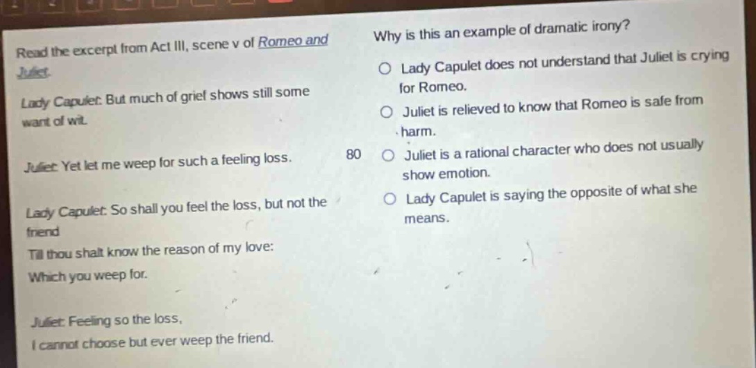 read the excerpt from act iii, scene v of romeo and juliet. lady capulet: but much of grief shows still some want of wit. juliet: yet let me weep for such a feeling loss. lady capulet: so shall you feel the loss, but not the friend till thou shalt know the reason of my love: which you weep for. juliet: feeling so the loss, i cannot choose but ever weep the friend. why is this an example of dramatic irony? lady capulet does not understand that juliet is crying for romeo. juliet is relieved to know that romeo is safe from harm. juliet is a rational character who does not usually show emotion. lady capulet is saying the opposite of what she means.