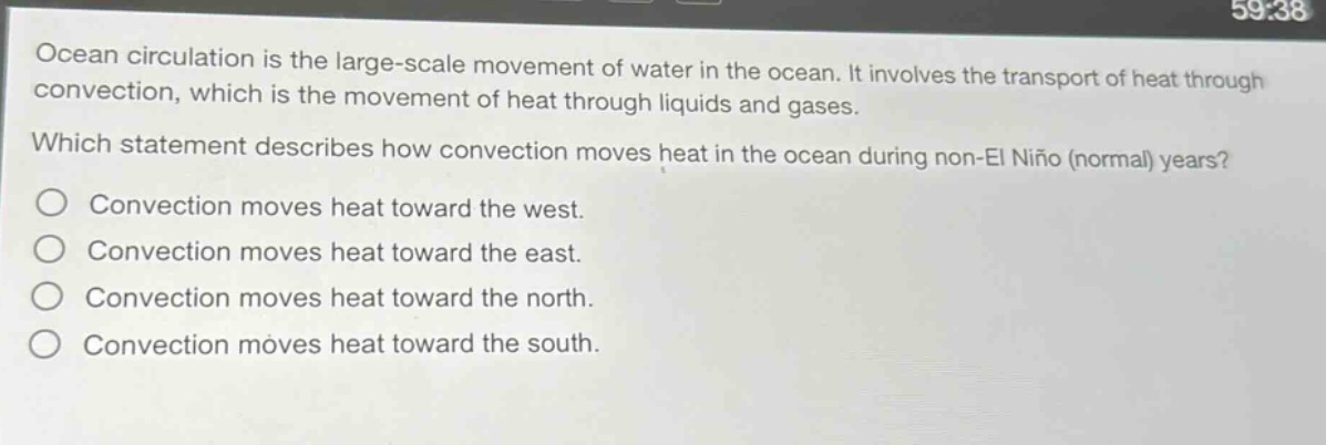ocean circulation is the large - scale movement of water in the ocean. it involves the transport of heat through convection, which is the movement of heat through liquids and gases. which statement describes how convection moves heat in the ocean during non - el niño (normal) years? convection moves heat toward the west. convection moves heat toward the east. convection moves heat toward the north. convection moves heat toward the south.