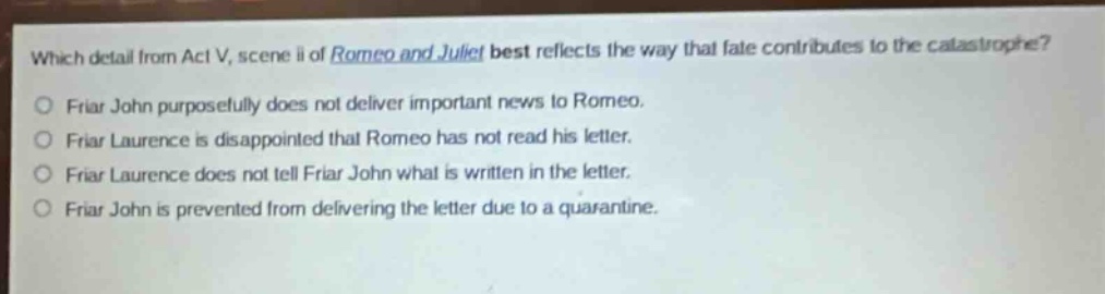 which detail from act v, scene ii of romeo and juliet best reflects the way that fate contributes to the catastrophe?\nfriar john purposefully does not deliver important news to romeo.\nfriar laurence is disappointed that romeo has not read his letter.\nfriar laurence does not tell friar john what is written in the letter.\nfriar john is prevented from delivering the letter due to a quarantine.