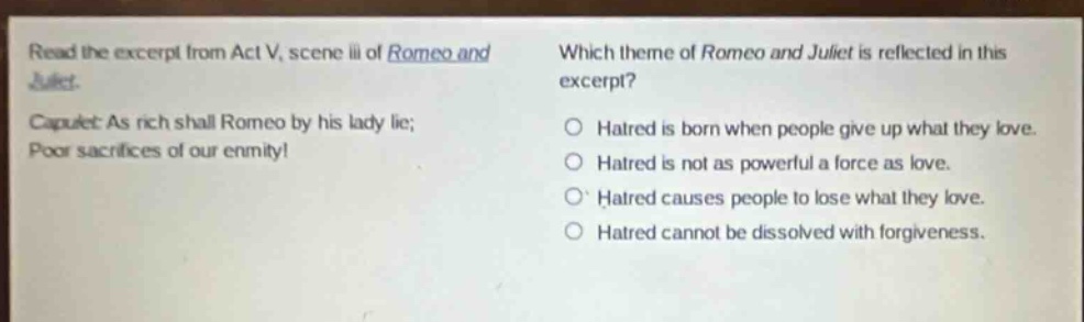 read the excerpt from act v, scene iii of romeo and juliet. capulet: as rich shall romeo by his lady lie; poor sacrifices of our enmity! which theme of romeo and juliet is reflected in this excerpt? hatred is born when people give up what they love. hatred is not as powerful a force as love. hatred causes people to lose what they love. hatred cannot be dissolved with forgiveness.