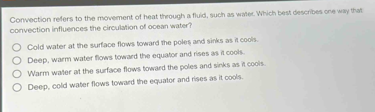 convection refers to the movement of heat through a fluid, such as water. which best describes one way that convection influences the circulation of ocean water? cold water at the surface flows toward the poles and sinks as it cools. deep, warm water flows toward the equator and rises as it cools. warm water at the surface flows toward the poles and sinks as it cools. deep, cold water flows toward the equator and rises as it cools.