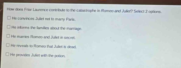 how does friar laurence contribute to the catastrophe in romeo and juliet? select 2 options. he convinces juliet not to marry paris. he informs the families about the marriage. he marries romeo and juliet in secret. he reveals to romeo that juliet is dead. he provides juliet with the potion.