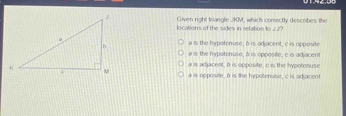 given right triangle jkm, which correctly describes the locations of the sides in relation to ∠j? a is the hypotenuse, b is adjacent, c is opposite a is the hypotenuse, b is opposite, c is adjacent a is adjacent, b is opposite, c is the hypotenuse a is opposite, b is the hypotenuse, c is adjacent