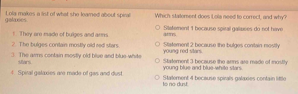lola makes a list of what she learned about spiral galaxies. 1. they are made of bulges and arms. 2. the bulges contain mostly old red stars. 3. the arms contain mostly old blue and blue - white stars. 4. spiral galaxies are made of gas and dust. which statement does lola need to correct, and why? statement 1 because spiral galaxies do not have arms. statement 2 because the bulges contain mostly young red stars. statement 3 because the arms are made of mostly young blue and blue - white stars. statement 4 because spirals galaxies contain little to no dust.