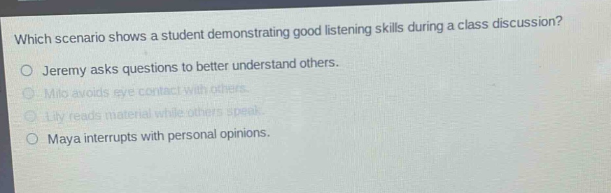 which scenario shows a student demonstrating good listening skills during a class discussion? jeremy asks questions to better understand others. milo avoids eye contact with others. lily reads material while others speak. maya interrupts with personal opinions.