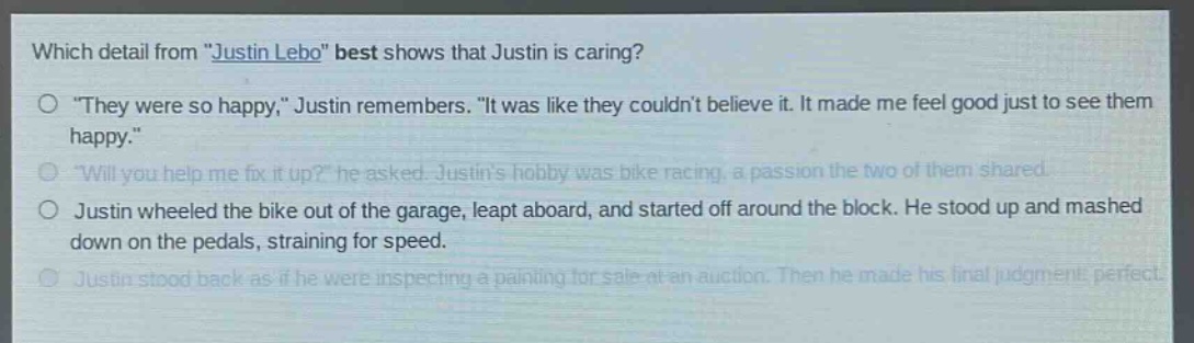 which detail from \justin lebo\ best shows that justin is caring?\no \they were so happy,\ justin remembers. \it was like they couldnt believe it. it made me feel good just to see them happy.\\no \will you help me fix it up?\ he asked. justins hobby was bike racing, a passion the two of them shared.\no justin wheeled the bike out of the garage, leapt aboard, and started off around the block. he stood up and mashed down on the pedals, straining for speed.\no justin stood back as if he were inspecting a painting for sale at an auction. then he made his final judgment: perfect.