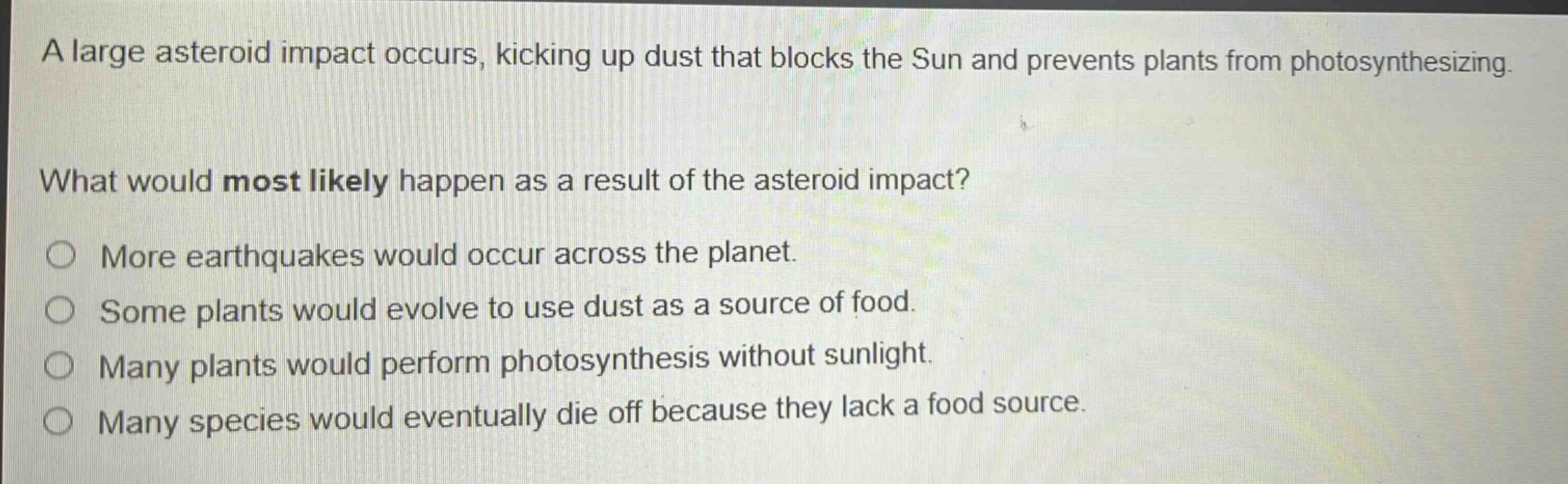 a large asteroid impact occurs, kicking up dust that blocks the sun and prevents plants from photosynthesizing. what would most likely happen as a result of the asteroid impact? more earthquakes would occur across the planet. some plants would evolve to use dust as a source of food. many plants would perform photosynthesis without sunlight. many species would eventually die off because they lack a food source.