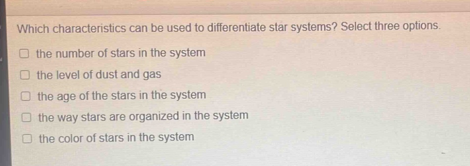 which characteristics can be used to differentiate star systems? select three options. the number of stars in the system the level of dust and gas the age of the stars in the system the way stars are organized in the system the color of stars in the system