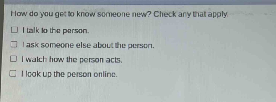 how do you get to know someone new? check any that apply. i talk to the person. i ask someone else about the person. i watch how the person acts. i look up the person online.