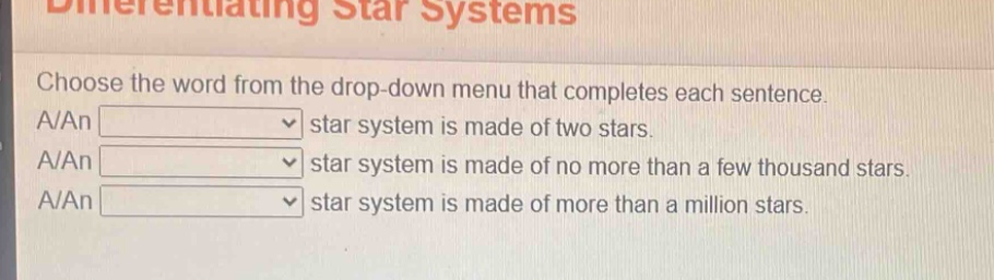 differentiating star systems\nchoose the word from the drop - down menu that completes each sentence.\na/an star system is made of two stars.\na/an star system is made of no more than a few thousand stars.\na/an star system is made of more than a million stars.