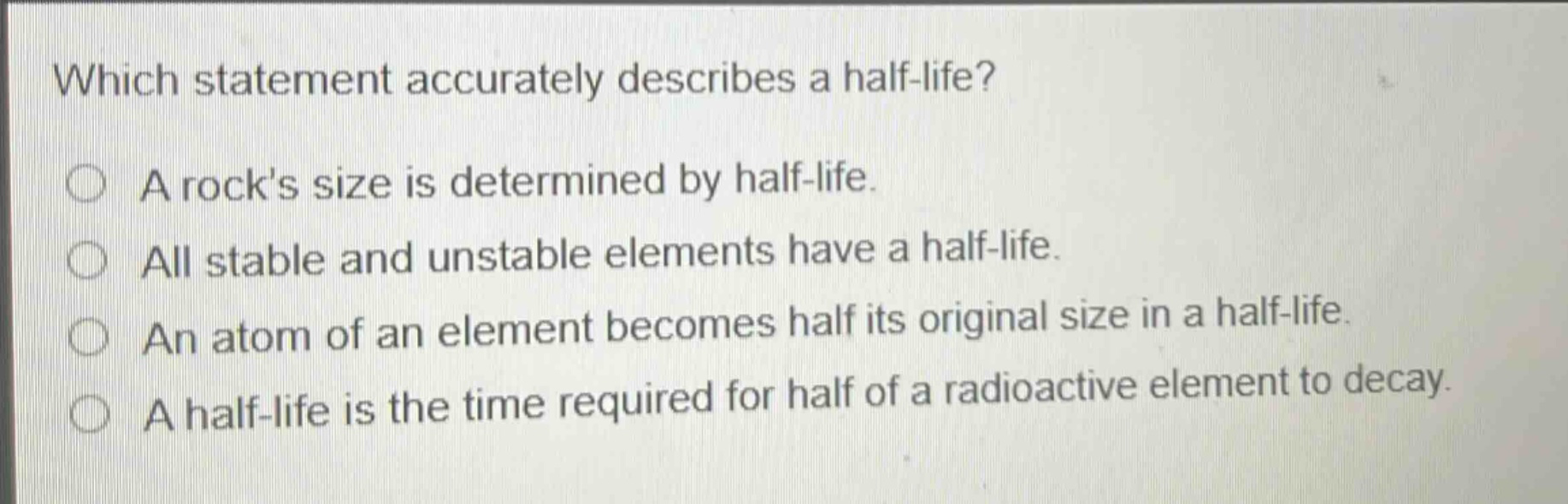 which statement accurately describes a half - life? a rock’s size is determined by half - life. all stable and unstable elements have a half - life. an atom of an element becomes half its original size in a half - life. a half - life is the time required for half of a radioactive element to decay.
