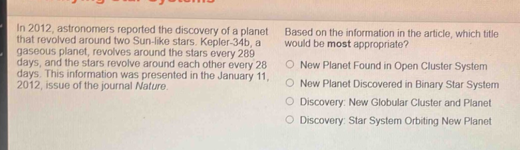 in 2012, astronomers reported the discovery of a planet that revolved around two sun - like stars. kepler - 34b, a gaseous planet, revolves around the stars every 289 days, and the stars revolve around each other every 28 days. this information was presented in the january 11, 2012, issue of the journal nature. based on the information in the article, which title would be most appropriate? new planet found in open cluster system new planet discovered in binary star system discovery: new globular cluster and planet discovery: star system orbiting new planet