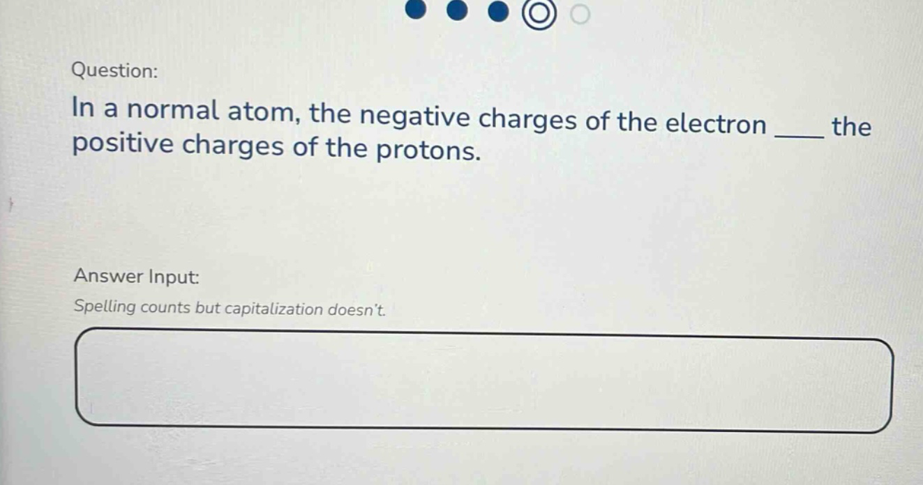 question: in a normal atom, the negative charges of the electron ____ the positive charges of the protons. answer input: spelling counts but capitalization doesnt.