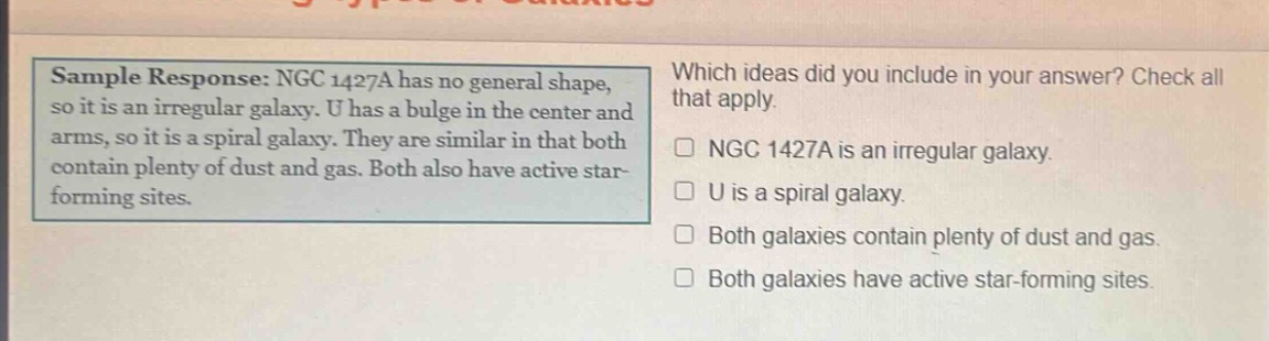 sample response: ngc 1427a has no general shape, so it is an irregular galaxy. u has a bulge in the center and arms, so it is a spiral galaxy. they are similar in that both contain plenty of dust and gas. both also have active star - forming sites. which ideas did you include in your answer? check all that apply. ngc 1427a is an irregular galaxy. u is a spiral galaxy. both galaxies contain plenty of dust and gas. both galaxies have active star - forming sites.