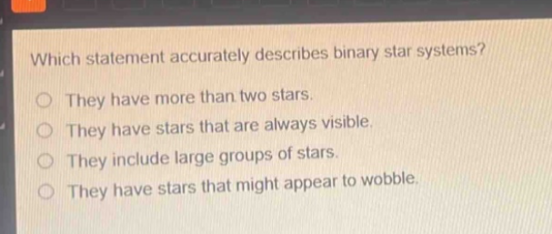which statement accurately describes binary star systems? they have more than two stars. they have stars that are always visible. they include large groups of stars. they have stars that might appear to wobble.