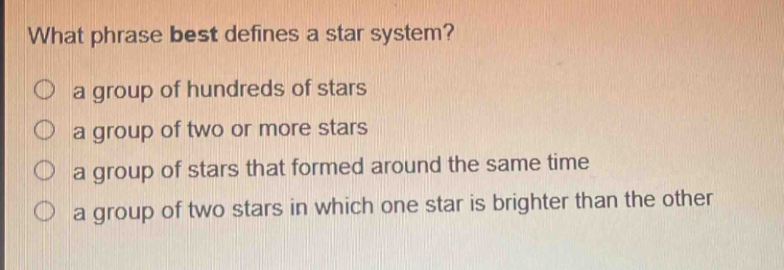 what phrase best defines a star system? a group of hundreds of stars a group of two or more stars a group of stars that formed around the same time a group of two stars in which one star is brighter than the other