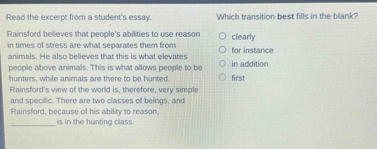 read the excerpt from a students essay. rainsford believes that peoples abilities to use reason in times of stress are what separates them from animals. he also believes that this is what elevates people above animals. this is what allows people to be hunters, while animals are there to be hunted. rainsfords view of the world is, therefore, very simple and specific. there are two classes of beings, and rainsford, because of his ability to reason, ________ is in the hunting class. which transition best fills in the blank? clearly for instance in addition first