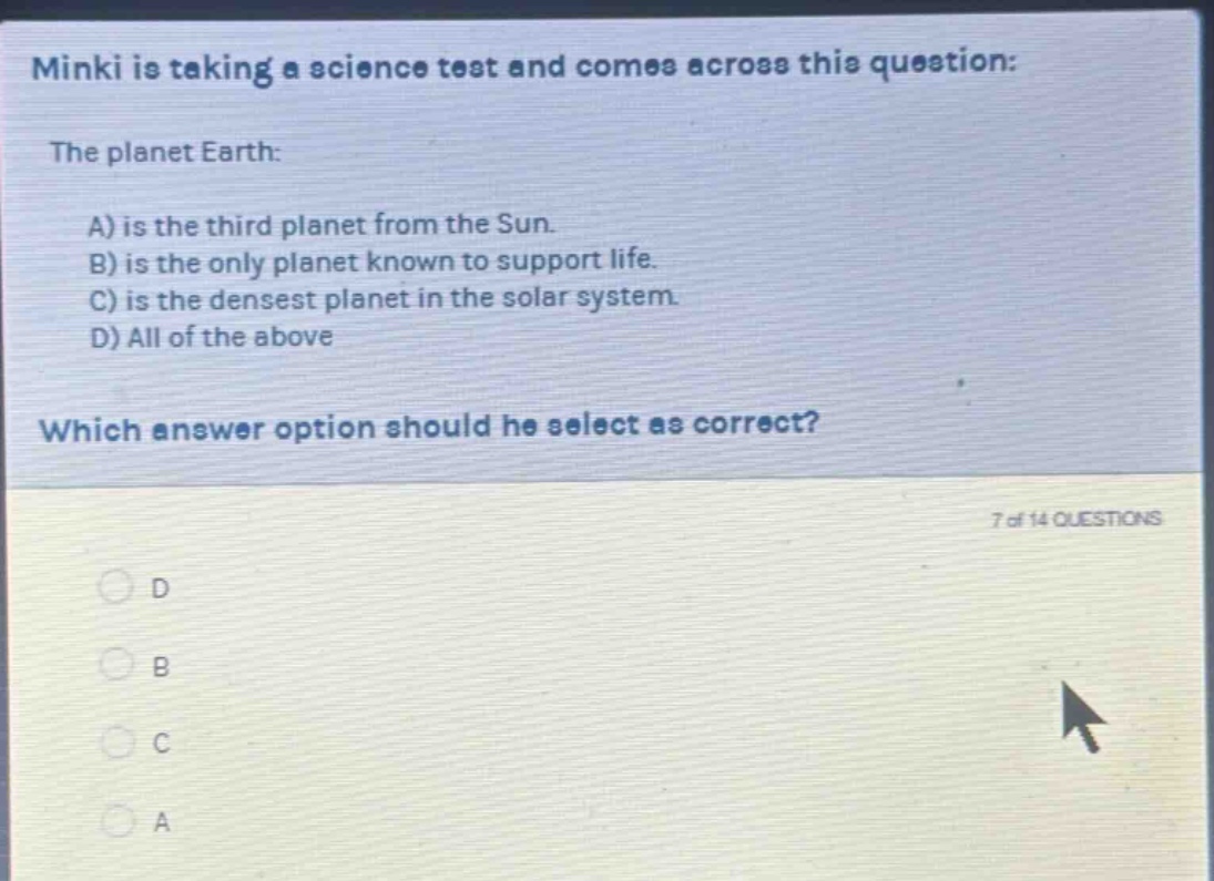 minki is taking a science test and comes across this question: the planet earth: a) is the third planet from the sun. b) is the only planet known to support life. c) is the densest planet in the solar system. d) all of the above which answer option should he select as correct? 7 of 14 questions