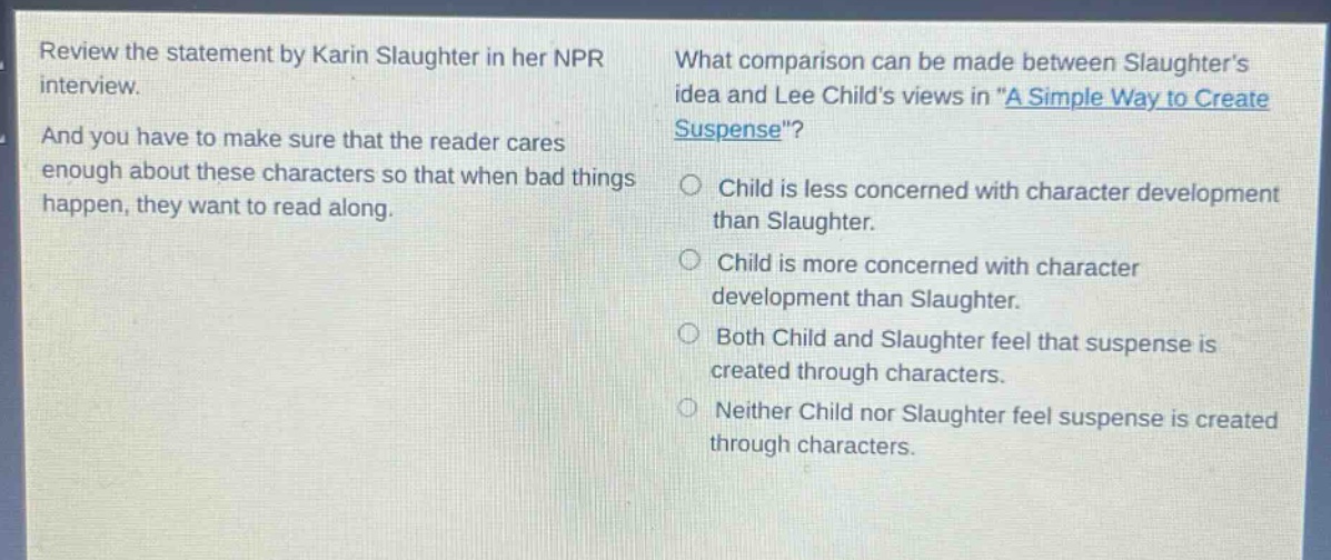 review the statement by karin slaughter in her npr interview. and you have to make sure that the reader cares enough about these characters so that when bad things happen, they want to read along. what comparison can be made between slaughters idea and lee childs views in \a simple way to create suspense\? child is less concerned with character development than slaughter. child is more concerned with character development than slaughter. both child and slaughter feel that suspense is created through characters. neither child nor slaughter feel suspense is created through characters.