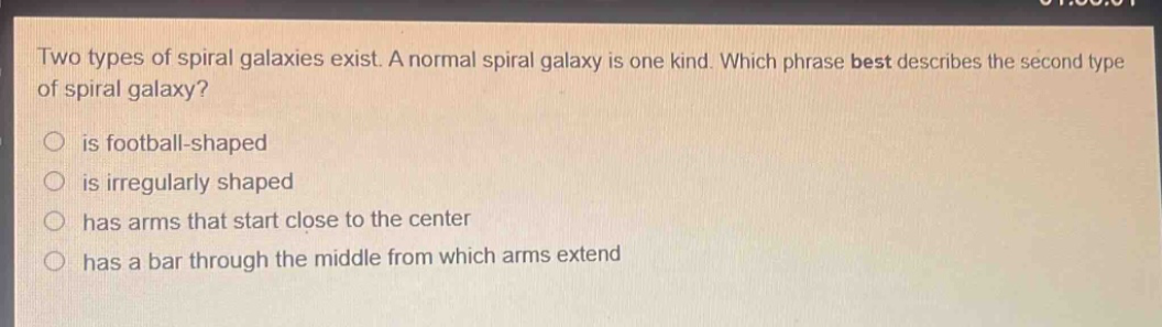 two types of spiral galaxies exist. a normal spiral galaxy is one kind. which phrase best describes the second type of spiral galaxy? is football - shaped is irregularly shaped has arms that start close to the center has a bar through the middle from which arms extend