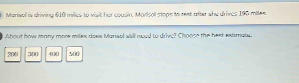 marisol is driving 610 miles to visit her cousin. marisol stops to rest after she drives 195 miles. about how many more miles does marisol still need to drive? choose the best estimate. 200 300 400 500