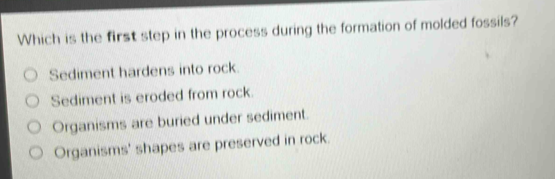 which is the first step in the process during the formation of molded fossils? sediment hardens into rock. sediment is eroded from rock. organisms are buried under sediment. organisms shapes are preserved in rock.
