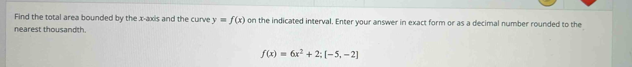 find the total area bounded by the x - axis and the curve y = f(x) on the indicated interval. enter your answer in exact form or as a decimal number rounded to the nearest thousandth. f(x)=6x^2 + 2;-5,-2