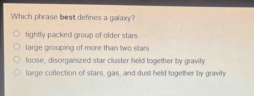which phrase best defines a galaxy? tightly packed group of older stars large grouping of more than two stars loose, disorganized star cluster held together by gravity large collection of stars, gas, and dust held together by gravity