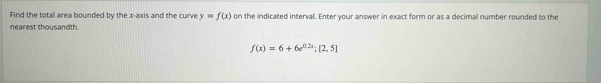 find the total area bounded by the x - axis and the curve y = f(x) on the indicated interval. enter your answer in exact form or as a decimal number rounded to the nearest thousandth. f(x)=6 + 6e^{0.2x};2,5
