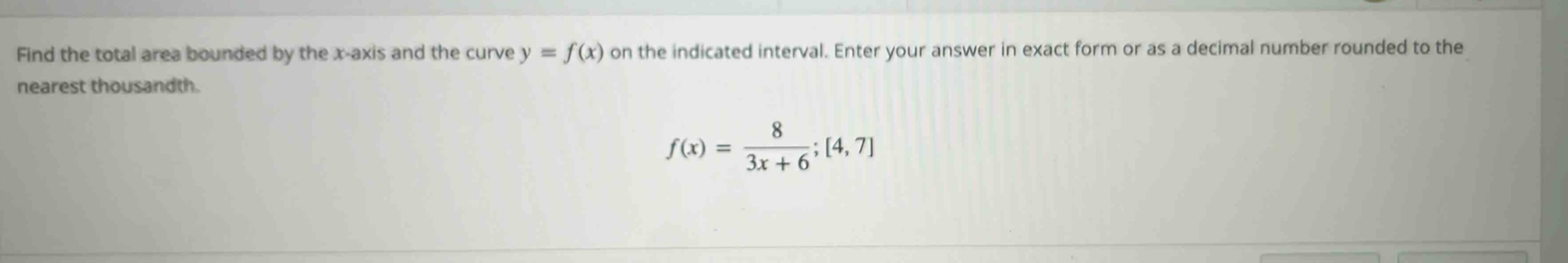 find the total area bounded by the x - axis and the curve y = f(x) on the indicated interval. enter your answer in exact form or as a decimal number rounded to the nearest thousandth. f(x) = 8 / (3x + 6); 4, 7