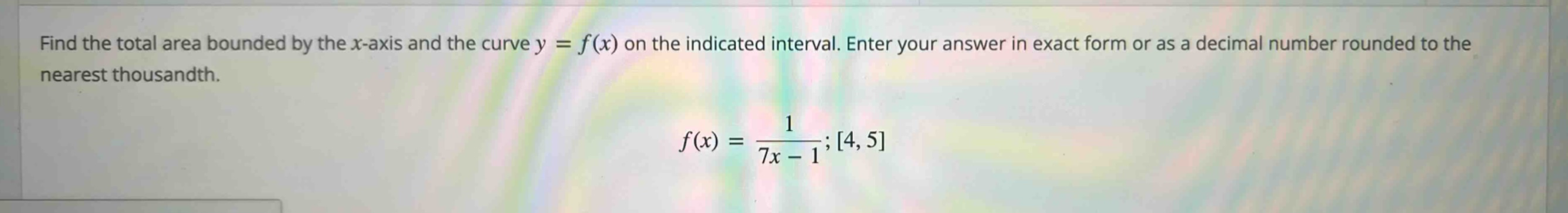 find the total area bounded by the x - axis and the curve y = f(x) on the indicated interval. enter your answer in exact form or as a decimal number rounded to the nearest thousandth. f(x) = 1/(7x - 1); 4, 5