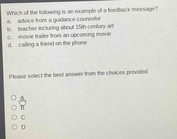 which of the following is an example of a feedback message? a. advice from a guidance counselor b. teacher lecturing about 15th century art c. movie trailer from an upcoming movie d. calling a friend on the phone please select the best answer from the choices provided