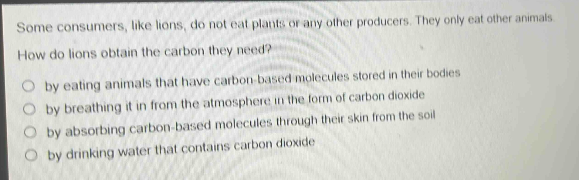 some consumers, like lions, do not eat plants or any other producers. they only eat other animals. how do lions obtain the carbon they need? by eating animals that have carbon - based molecules stored in their bodies by breathing it in from the atmosphere in the form of carbon dioxide by absorbing carbon - based molecules through their skin from the soil by drinking water that contains carbon dioxide