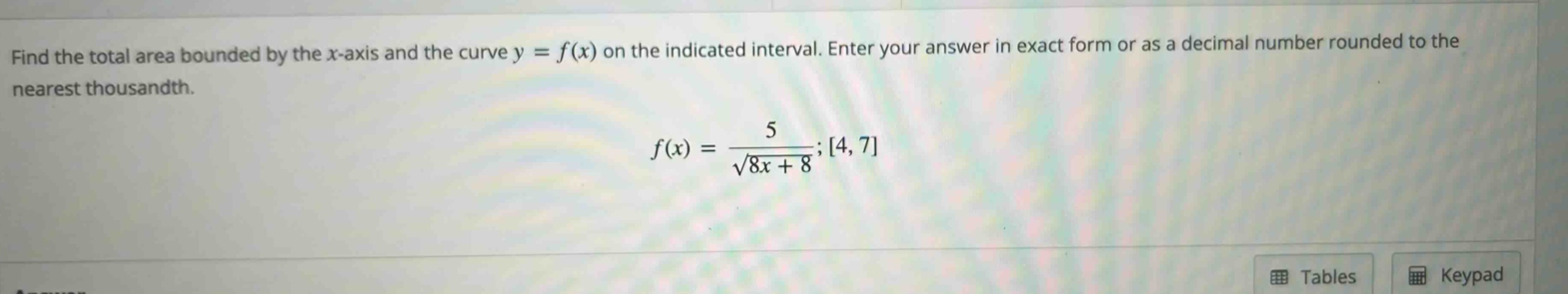 find the total area bounded by the x - axis and the curve y = f(x) on the indicated interval. enter your answer in exact form or as a decimal number rounded to the nearest thousandth. f(x)=\frac{5}{sqrt{8x + 8}};4,7