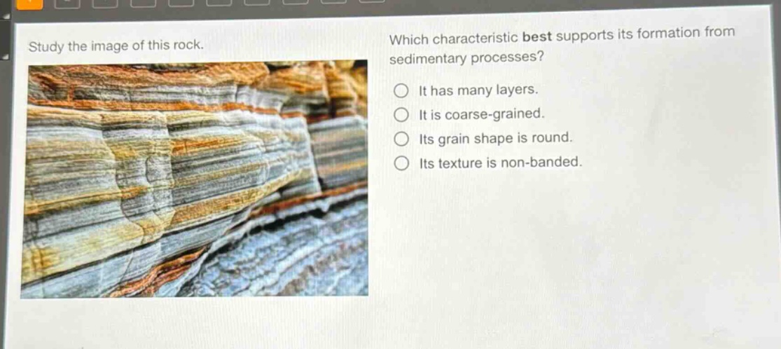 study the image of this rock. which characteristic best supports its formation from sedimentary processes? it has many layers. it is coarse - grained. its grain shape is round. its texture is non - banded.