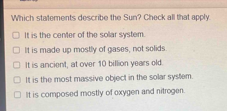which statements describe the sun? check all that apply. it is the center of the solar system. it is made up mostly of gases, not solids. it is ancient, at over 10 billion years old. it is the most massive object in the solar system. it is composed mostly of oxygen and nitrogen.