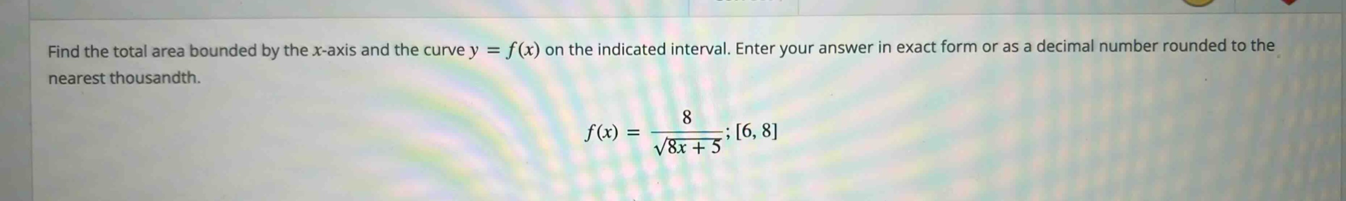 find the total area bounded by the x - axis and the curve y = f(x) on the indicated interval. enter your answer in exact form or as a decimal number rounded to the nearest thousandth. f(x) = 8 / sqrt(8x + 5); 6, 8