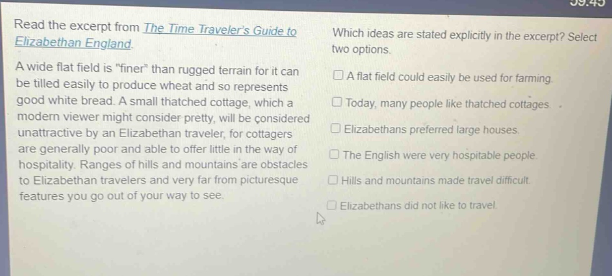 read the excerpt from the time travelers guide to elizabethan england. a wide flat field is \finer\ than rugged terrain for it can be tilled easily to produce wheat and so represents good white bread. a small thatched cottage, which a modern viewer might consider pretty, will be considered unattractive by an elizabethan traveler, for cottagers are generally poor and able to offer little in the way of hospitality. ranges of hills and mountains are obstacles to elizabethan travelers and very far from picturesque features you go out of your way to see. which ideas are stated explicitly in the excerpt? select two options. a flat field could easily be used for farming. today, many people like thatched cottages. elizabethans preferred large houses. the english were very hospitable people. hills and mountains made travel difficult. elizabethans did not like to travel.