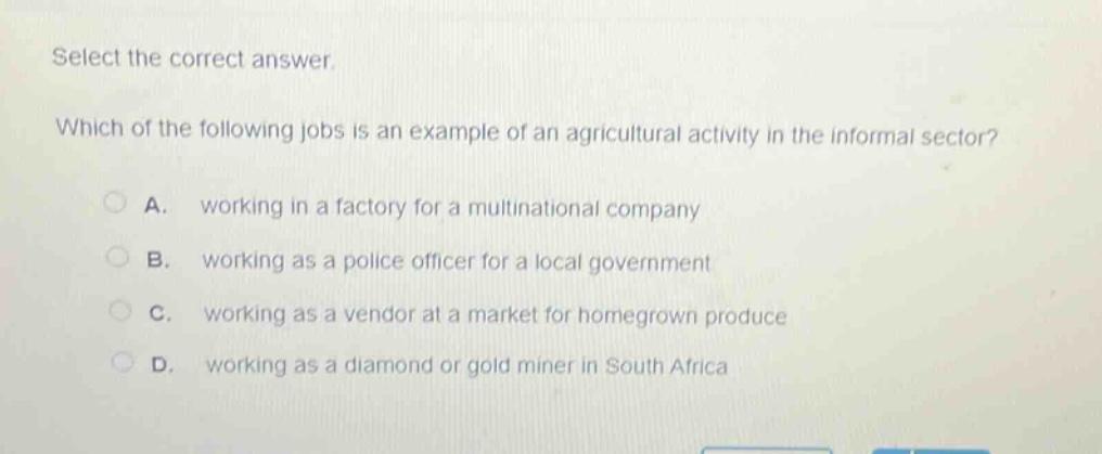 select the correct answer. which of the following jobs is an example of an agricultural activity in the informal sector? a. working in a factory for a multinational company b. working as a police officer for a local government c. working as a vendor at a market for homegrown produce d. working as a diamond or gold miner in south africa