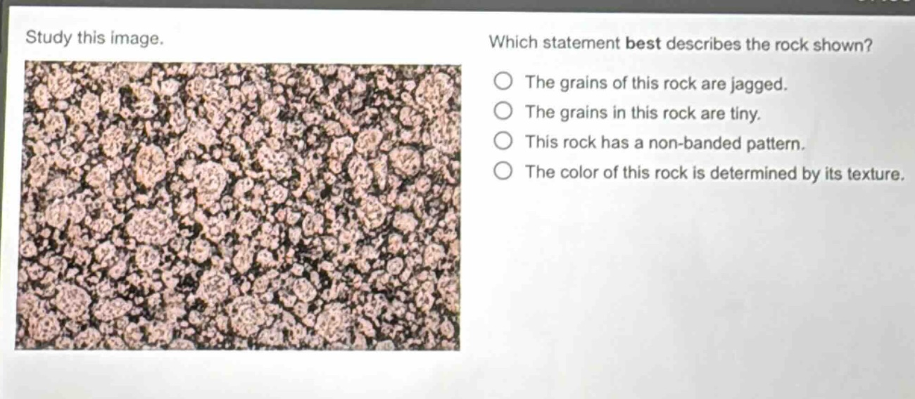 study this image. which statement best describes the rock shown? the grains of this rock are jagged. the grains in this rock are tiny. this rock has a non - banded pattern. the color of this rock is determined by its texture.