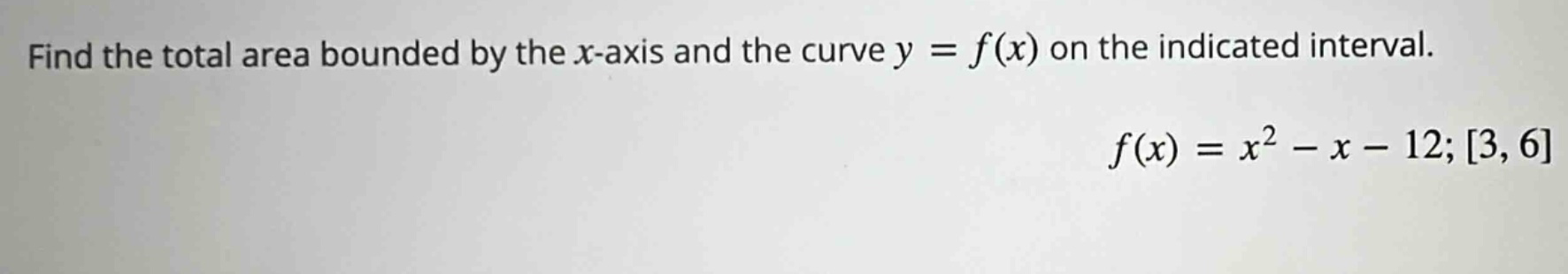 find the total area bounded by the x - axis and the curve y = f(x) on the indicated interval. f(x)=x² - x - 12; 3,6