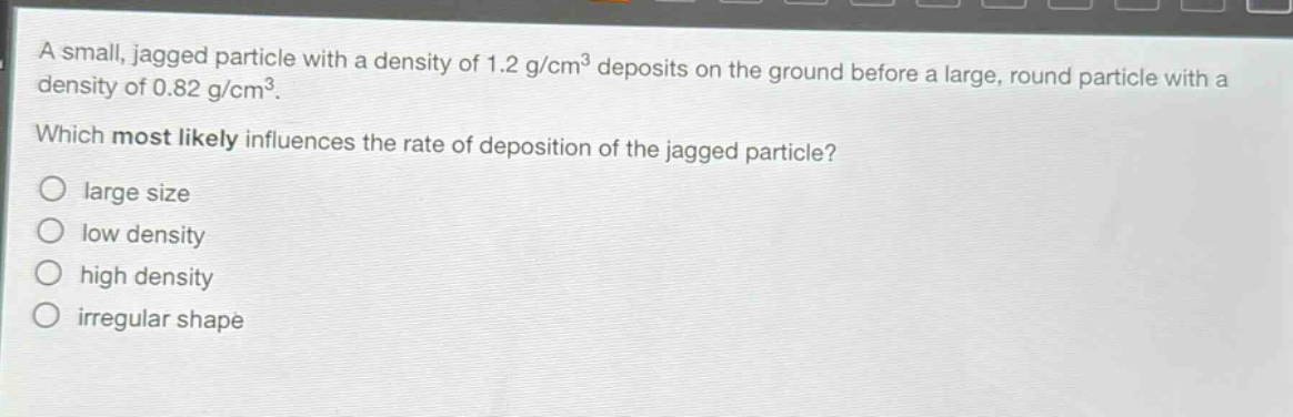 a small, jagged particle with a density of 1.2 g/cm³ deposits on the ground before a large, round particle with a density of 0.82 g/cm³. which most likely influences the rate of deposition of the jagged particle? large size low density high density irregular shape