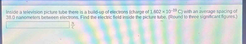 inside a television picture tube there is a build - up of electrons (charge of 1.602×10^(-19) c) with an average spacing of 38.0 nanometers between electrons. find the electric field inside the picture tube. (round to three significant figures.)