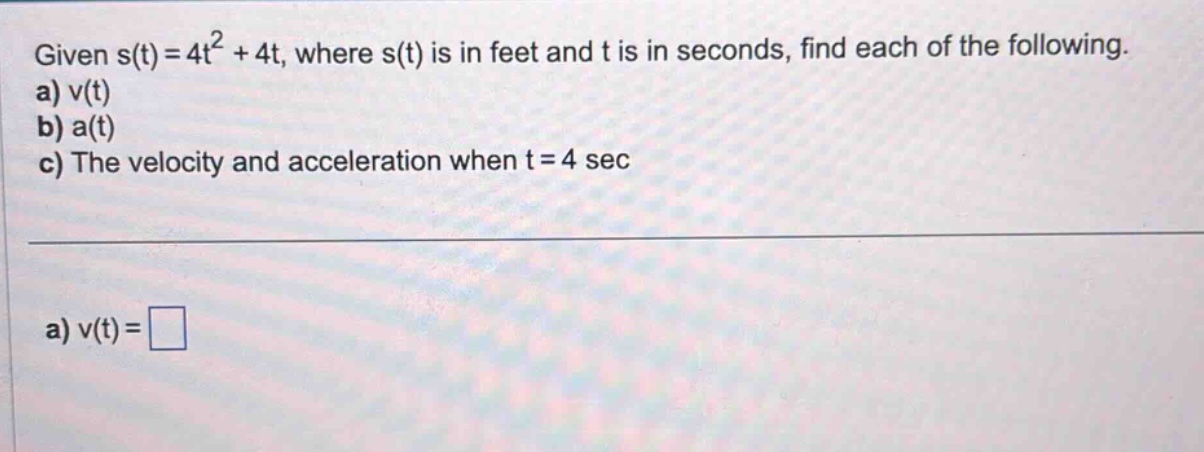 given s(t)=4t² + 4t, where s(t) is in feet and t is in seconds, find each of the following. a) v(t) b) a(t) c) the velocity and acceleration when t = 4 sec a) v(t)=