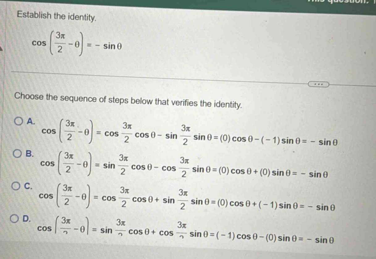 establish the identity. cos(3π/2 - θ)= - sinθ choose the sequence of steps below that verifies the identity. a. cos(3π/2 - θ)=cos 3π/2 cosθ - sin 3π/2 sinθ=(0)cosθ - (-1)sinθ= - sinθ b. cos(3π/2 - θ)=sin 3π/2 cosθ - cos 3π/2 sinθ=(0)cosθ+(0)sinθ= - sinθ c. cos(3π/2 - θ)=cos 3π/2 cosθ+sin 3π/2 sinθ=(0)cosθ+(-1)sinθ= - sinθ d. cos(3π/2 - θ)=sin 3π/2 cosθ+cos 3π/2 sinθ=(-1)cosθ - (0)sinθ= - sinθ