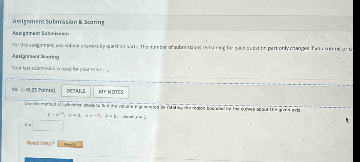 assignment submission & scoring assignment submission for this assignment, you submit answers by question parts. the number of submissions remaining for each question part only changes if you submit or ch assignment scoring your last submission is used for your score. 16. -/6.25 points details my notes use the method of cylindrical shells to find the volume v generated by rotating the region bounded by the curves about the given axis. y = e^(-x), y = 0, x = -7, x = 0; about x = 1 v = need help? read it