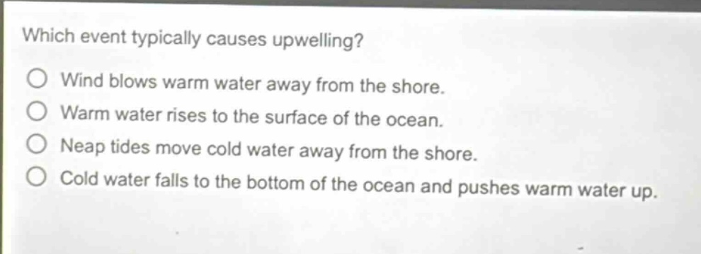 which event typically causes upwelling?\no wind blows warm water away from the shore.\no warm water rises to the surface of the ocean.\no neap tides move cold water away from the shore.\no cold water falls to the bottom of the ocean and pushes warm water up.